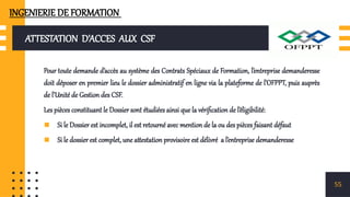 ATTESTATION D’ACCES AUX CSF
Pour toute demande d’accès au système des Contrats Spéciaux de Formation, l’entreprise demanderesse
doit déposer en premier lieu le dossier administratif en ligne via la plateforme de l’OFPPT, puis auprès
de l’Unité de Gestion des CSF.
Les pièces constituant le Dossier sont étudiées ainsi que la vérification de l’éligibilité:
▪ Si le Dossier est incomplet, il est retourné avec mention de la ou des pièces faisant défaut
▪ Si le dossier est complet, une attestation provisoire est délivré a l’entreprise demanderesse
55
INGENIERIE DE FORMATION
 