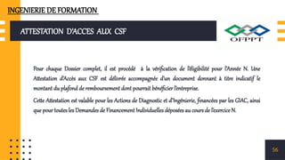 ATTESTATION D’ACCES AUX CSF
Pour chaque Dossier complet, il est procédé à la vérification de l’éligibilité pour l’Année N. Une
Attestation d’Accès aux CSF est délivrée accompagnée d’un document donnant à titre indicatif le
montant du plafond de remboursement dont pourrait bénéficier l’entreprise.
Cette Attestation est valable pour les Actions de Diagnostic et d’Ingénierie, financées par les GIAC, ainsi
que pour toutes les Demandes de Financement Individuelles déposées au cours de l’exercice N.
56
INGENIERIE DE FORMATION
 