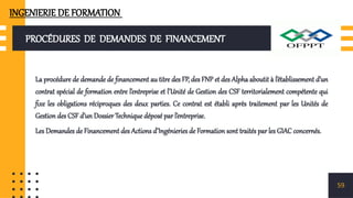 PROCÉDURES DE DEMANDES DE FINANCEMENT
La procédure de demande de financement au titre des FP, des FNP et des Alpha aboutit à l’établissement d’un
contrat spécial de formation entre l’entreprise et l’Unité de Gestion des CSF territorialement compétente qui
fixe les obligations réciproques des deux parties. Ce contrat est établi après traitement par les Unités de
Gestion des CSF d’un Dossier Technique déposé par l’entreprise.
Les Demandes de Financement des Actions d’Ingénieries de Formation sont traités par les GIAC concernés.
59
INGENIERIE DE FORMATION
 