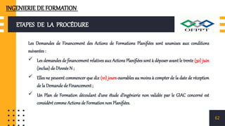 ETAPES DE LA PROCÉDURE
Les Demandes de Financement des Actions de Formations Planifiées sont soumises aux conditions
suivantes :
 Les demandes de financement relatives aux Actions Planifiées sont à déposer avant le trente (30) juin
(inclus) de l’Année N ;
 Elles ne peuvent commencer que dix (10) jours ouvrables au moins à compter de la date de réception
de la Demande de Financement ;
 Un Plan de Formation découlant d’une étude d’ingénierie non validée par le GIAC concerné est
considéré comme Actions de Formation non Planifiées.
62
INGENIERIE DE FORMATION
 