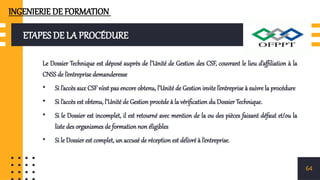ETAPES DE LA PROCÉDURE
Le Dossier Technique est déposé auprès de l’Unité de Gestion des CSF, couvrant le lieu d’affiliation à la
CNSS de l’entreprise demanderesse
• Si l’accès aux CSF n’est pas encore obtenu, l’Unité de Gestion invite l’entreprise à suivre la procédure
• Si l’accès est obtenu, l’Unité de Gestion procède à la vérification du Dossier Technique.
• Si le Dossier est incomplet, il est retourné avec mention de la ou des pièces faisant défaut et/ou la
liste des organismes de formation non éligibles
• Si le Dossier est complet, un accusé de réception est délivré à l’entreprise.
64
INGENIERIE DE FORMATION
 