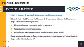 ETAPES DE LA PROCÉDURE
ETAPE 2: Traitement de la demande de financement et établissement du contrat :
L’Unité de Gestion des CSF approuve les Demandes de Financement sur la base du Coût Retenu pour
chaque Action de Formation conformément :
▪ À la Nomenclature des Coûts arrêtée par le CRCSF concerné,
▪ Aux taux de remboursements applicables,
▪ Aux plafonds de remboursements arrêtés selon les critères du présent manuel.
Chaque semaine, les demandes de financement approuvées sont consignées dans un Procès verbal dressé
et signé par l’Unité de Gestion des CSF.
65
INGENIERIE DE FORMATION
 