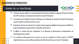 ETAPES DE LA PROCÉDURE
 L’Unité de Gestion établit un Contrat Spécial de Formation (Modèle 2) signé par l’Unité de Gestion
des CSF et adresse une demande de retrait du contrat à l’entreprise
 La période entre le dépôt du Dossier Technique et la demande de retrait du Contrat de Formation
ne peut excéder une durée de deux (2) mois.
 L’entreprise est tenue de retourner le contrat portant signature légalisée de la personne habilitée et
cachet de l’entreprise au plus tard le 31 décembre de l’Année N.
 A défaut, le contrat n’est pas réceptionné et la demande de financement correspondante est
automatiquement annulée.
 Les contrats de financement sont soumis au visa du contrôleur de l’Etat auprès de l’OFPPT
conformément aux seuils arrêtés par décision du Ministre des Finances et de la Privatisation
66
INGENIERIE DE FORMATION
 