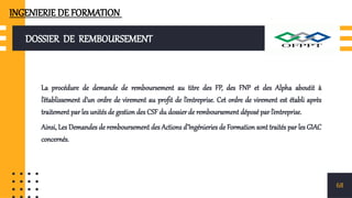 DOSSIER DE REMBOURSEMENT
La procédure de demande de remboursement au titre des FP, des FNP et des Alpha aboutit à
l’établissement d’un ordre de virement au profit de l’entreprise. Cet ordre de virement est établi après
traitement par les unités de gestion des CSF du dossier de remboursement déposé par l’entreprise.
Ainsi, Les Demandes de remboursement des Actions d’Ingénieries de Formation sont traités par les GIAC
concernés.
68
INGENIERIE DE FORMATION
 
