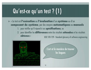 Qu’est-ce qu’un test ? (1)
‣ « Le test est l’exécution ou l’évaluation d’un système ou d’un
composant du système, par des moyens automatiques ou manuels
1. pour vériﬁer qu’il répond à ses spéciﬁcations, ou
2. pour identiﬁer les différences entre les résultats attendus et les résultats
obtenus »
13
IEEE STD 729 - Standard glossary of software engineering
L’art et la manière de trouver
les bogues
 