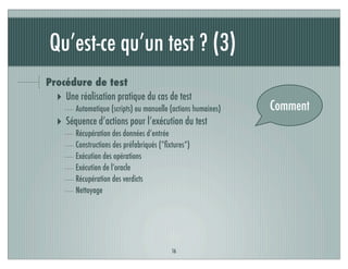 Qu’est-ce qu’un test ? (3)
16
Procédure de test
‣ Une réalisation pratique du cas de test
Automatique (scripts) ou manuelle (actions humaines)
‣ Séquence d’actions pour l’exécution du test
Récupération des données d’entrée
Constructions des préfabriqués (“ﬁxtures”)
Exécution des opérations
Exécution de l’oracle
Récupération des verdicts
Nettoyage
Comment
 
