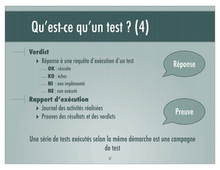 Qu’est-ce qu’un test ? (4)
17
Verdict
‣ Réponse à une requête d’exécution d’un test
OK : réussite
KO : échec
NI : non implémenté
NE : non exécuté
Rapport d’exécution
‣ Journal des activités réalisées
‣ Preuves des résultats et des verdicts
Réponse
Preuve
Une série de tests exécutés selon la même démarche est une campagne
de test
 
