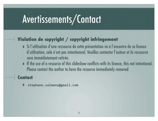 Avertissements/Contact
Violation de copyright / copyright infringement
‣ Si l’utilisation d’une ressource de cette présentation va a l’encontre de sa licence
d’utilisation, cela n’est pas intentionnel. Veuillez contacter l’auteur et la ressource
sera immédiatement retirée.
‣ If the use of a resource of this slideshow conﬂicts with its licence, this not intentional.
Please contact the author to have the resource immediately removed
Contact
‣ stephane.salmons@gmail.com
2
 