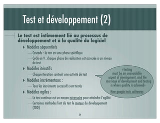Test et développement (2)
Le test est intimement lié au processus de
développement et à la qualité du logiciel
‣ Modèles séquentiels
Cascade : le test est une phase spéciﬁque
Cycle en V : chaque phase de réalisation est associée à un niveau
de test
‣ Modèles itératifs
Chaque itération contient une activité de test
‣ Modèles incrémentaux :
Tous les incréments successifs sont testés
‣ Modèles agiles :
Le test continue est un moyen nécessaire pour atteindre l’agilité
Certaines méthodes font du test le moteur du développement
(TDD)
24
«Testing
must be an unavoidable
aspect of development, and the
marriage of development and testing
is where quality is achieved»
How google tests softwares
 