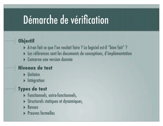 Démarche de vériﬁcation
Objectif
‣ A-t-on fait ce que l’on voulait faire ? Le logiciel est-il “bien fait” ?
‣ Les références sont les documents de conceptions, d’implémentation
‣ Concerne une version donnée
Niveaux de test
‣ Unitaire
‣ Intégration
Types de test
‣ Fonctionnels, extra-fonctionnels,
‣ Structurels statiques et dynamiques,
‣ Revues
‣ Preuves formelles
 
