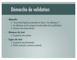 Démarche de validation
Objectifs
‣ “A-t-on fait le logiciel qu’attendent les clients / les utilisateurs ?”
‣ Les références sont les exigences fonctionnelles et les spéciﬁcations
‣ Concerne une version donnée
Niveaux de test
‣ En général, tests système
Types de test
‣ En général, tests fonctionnels
‣ Parfois structurels, rarement structurels
 
