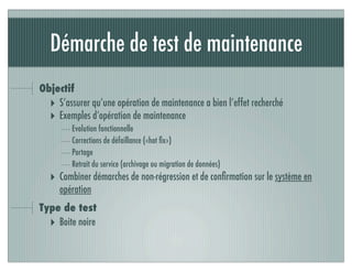Démarche de test de maintenance
Objectif
‣ S’assurer qu’une opération de maintenance a bien l’effet recherché
‣ Exemples d’opération de maintenance
Evolution fonctionnelle
Corrections de défaillance («hot ﬁx»)
Portage
Retrait du service (archivage ou migration de données)
‣ Combiner démarches de non-régression et de conﬁrmation sur le système en
opération
Type de test
‣ Boite noire
 