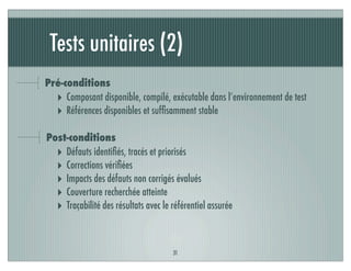 Tests unitaires (2)
31
Pré-conditions
‣ Composant disponible, compilé, exécutable dans l’environnement de test
‣ Références disponibles et sufﬁsamment stable
Post-conditions
‣ Défauts identiﬁés, tracés et priorisés
‣ Corrections vériﬁées
‣ Impacts des défauts non corrigés évalués
‣ Couverture recherchée atteinte
‣ Traçabilité des résultats avec le référentiel assurée
 