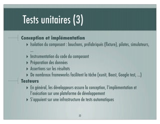 Tests unitaires (3)
32
Conception et implémentation
‣ Isolation du composant : bouchons, préfabriqués (ﬁxture), pilotes, simulateurs,
…
‣ Instrumentation du code du composant
‣ Préparation des données
‣ Assertions sur les résultats
‣ De nombreux frameworks facilitent la tâche (xunit, Boost, Google test, …)
Testeurs
‣ En général, les développeurs assure la conception, l’implémentation et
l’exécution sur une plateforme de développement
‣ S’appuient sur une infrastructure de tests automatiques
 