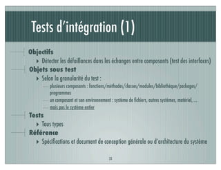 Tests d’intégration (1)
33
Objectifs
‣ Détecter les défaillances dans les échanges entre composants (test des interfaces)
Objets sous test
‣ Selon la granularité du test :
plusieurs composants : fonctions/méthodes/classes/modules/bibliothèque/packages/
programmes
un composant et son environnement : système de ﬁchiers, autres systèmes, matériel, ...
mais pas le système entier
Tests
‣ Tous types
Référence
‣ Spéciﬁcations et document de conception générale ou d’architecture du système
 