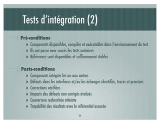 Tests d’intégration (2)
34
Pré-conditions
‣ Composants disponibles, compilés et exécutables dans l’environnement de test
‣ Ils ont passé avec succès les tests unitaires
‣ Références sont disponibles et sufﬁsamment stables
Posts-conditions
‣ Composants intégrés les un aux autres
‣ Défauts dans les interfaces et/ou les échanges identiﬁés, tracés et priorisés
‣ Corrections vériﬁées
‣ Impacts des défauts non corrigés évalués
‣ Couverture recherchée atteinte
‣ Traçabilité des résultats avec le référentiel assurée
 