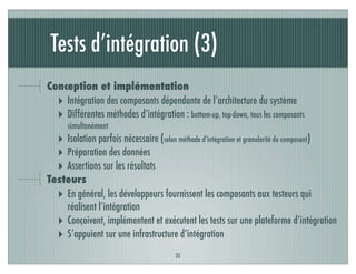 Tests d’intégration (3)
35
Conception et implémentation
‣ Intégration des composants dépendante de l’architecture du système
‣ Différentes méthodes d’intégration : bottom-up, top-down, tous les composants
simultanément
‣ Isolation parfois nécessaire (selon méthode d’intégration et granularité du composant)
‣ Préparation des données
‣ Assertions sur les résultats
Testeurs
‣ En général, les développeurs fournissent les composants aux testeurs qui
réalisent l’intégration
‣ Conçoivent, implémentent et exécutent les tests sur une plateforme d’intégration
‣ S’appuient sur une infrastructure d’intégration
 