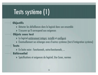 Tests système (1)
36
Objectifs
‣ Détecter les défaillances dans le logiciel dans son ensemble
‣ S’assurer qu’il correspond aux exigences
Objets sous test
‣ Le logiciel entièrement intégré, installé et conﬁguré
‣ Éventuellement ses échanges avec d’autres systèmes (test d’intégration système)
Tests
‣ En boite noire : fonctionnels, extra-fonctionnels, ...
Référentiel
‣ Spéciﬁcations et exigences du logiciel, Use Cases, normes
 