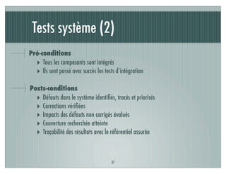 Tests système (2)
37
Pré-conditions
‣ Tous les composants sont intégrés
‣ Ils sont passé avec succès les tests d’intégration
Posts-conditions
‣ Défauts dans le système identiﬁés, tracés et priorisés
‣ Corrections vériﬁées
‣ Impacts des défauts non corrigés évalués
‣ Couverture recherchée atteinte
‣ Traçabilité des résultats avec le référentiel assurée
 