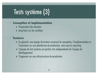 Tests système (3)
38
Conception et implémentation
‣ Préparation des données
‣ Assertions sur les résultats
Testeurs
‣ En général, une équipe de testeurs assurent la conception, l’implémentation et
l’exécution sur une plateforme de production, ainsi que le reporting
‣ L’équipe de test système est parfois très indépendante de l’équipe de
développement
‣ S'appuient sur une infrastructure de production
 