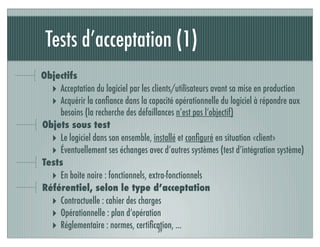 Tests d’acceptation (1)
39
Objectifs
‣ Acceptation du logiciel par les clients/utilisateurs avant sa mise en production
‣ Acquérir la conﬁance dans la capacité opérationnelle du logiciel à répondre aux
besoins (la recherche des défaillances n’est pas l’objectif)
Objets sous test
‣ Le logiciel dans son ensemble, installé et conﬁguré en situation «client»
‣ Éventuellement ses échanges avec d’autres systèmes (test d’intégration système)
Tests
‣ En boite noire : fonctionnels, extra-fonctionnels
Référentiel, selon le type d’acceptation
‣ Contractuelle : cahier des charges
‣ Opérationnelle : plan d’opération
‣ Réglementaire : normes, certiﬁcation, ...
 
