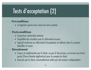 Tests d’acceptation (2)
40
Pré-conditions
‣ Le logiciel a passé avec succès les tests système
Posts-conditions
‣ Couverture recherchée atteinte
‣ Traçabilité des résultats avec le référentiel assurée
‣ Logiciel conforme au référentiel d’acceptation ou défauts dans le système
identiﬁés et tracés
Déroulement
‣ Conçus et implémentés par le client, ou par le fournisseur, ou encore une tierce-
partie (Tierce Recette Applicative) pour le compte du client
‣ Exécutés par le client, éventuellement aidés par des testeurs indépendants
 