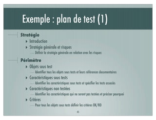 Exemple : plan de test (1)
Stratégie
‣ Introduction
‣ Stratégie générale et risques
Déﬁnir la stratégie générale en relation avec les risques
Périmètre
‣ Objets sous test
Identiﬁer tous les objets sous tests et leurs références documentaires
‣ Caractéristiques sous tests
Identiﬁer les caractéristiques sous tests et spéciﬁer les tests associés
‣ Caractéristiques non testées
Identiﬁer les caractéristiques qui ne seront pas testées et préciser pourquoi
‣ Critères
Pour tous les objets sous tests déﬁnir les critères OK/KO
45
 