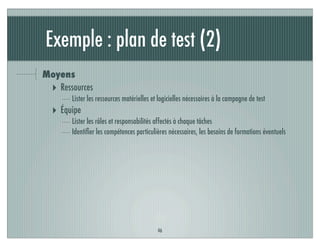 Exemple : plan de test (2)
Moyens
‣ Ressources
Lister les ressources matérielles et logicielles nécessaires à la campagne de test
‣ Équipe
Lister les rôles et responsabilités affectés à chaque tâches
Identiﬁer les compétences particulières nécessaires, les besoins de formations éventuels
46
 