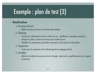 Exemple : plan de test (3)
Réalisation
‣ Processus de test
Déﬁnir le processus de test et les démarches utilisées
‣ Planning
Construire le planning de toutes les tâches de test : spéciﬁcation, conception, exécution, ...
Indiquer les jalons et dates de livraison des livrables de test
Identiﬁer les compétences particulières nécessaires et les besoins de formations
‣ Suspension
Critère pour la suspension et le redémarrage de la campagne de test
‣ Livrables
Déﬁnir les livrables du processus de test. Exemple : plan de test, spéciﬁcations de test, rapports
d’exécution
47
 