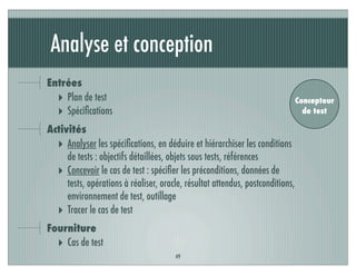 Analyse et conception
Entrées
‣ Plan de test
‣ Spéciﬁcations
Activités
‣ Analyser les spéciﬁcations, en déduire et hiérarchiser les conditions
de tests : objectifs détaillées, objets sous tests, références
‣ Concevoir le cas de test : spéciﬁer les préconditions, données de
tests, opérations à réaliser, oracle, résultat attendus, postconditions,
environnement de test, outillage
‣ Tracer le cas de test
Fourniture
‣ Cas de test
49
Concepteur
de test
 
