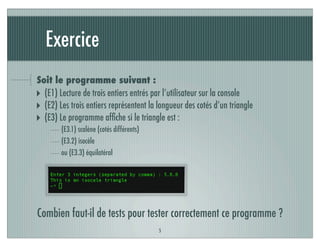 Exercice
Soit le programme suivant :
‣ (E1) Lecture de trois entiers entrés par l’utilisateur sur la console
‣ (E2) Les trois entiers représentent la longueur des cotés d’un triangle
‣ (E3) Le programme afﬁche si le triangle est :
(E3.1) scalène (cotés différents)
(E3.2) isocèle
ou (E3.3) équilatéral
5
Combien faut-il de tests pour tester correctement ce programme ?
 