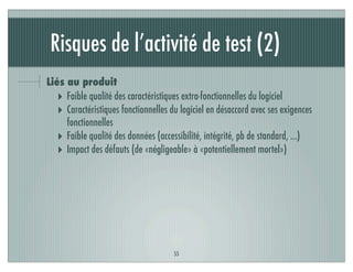 Risques de l’activité de test (2)
Liés au produit
‣ Faible qualité des caractéristiques extra-fonctionnelles du logiciel
‣ Caractéristiques fonctionnelles du logiciel en désaccord avec ses exigences
fonctionnelles
‣ Faible qualité des données (accessibilité, intégrité, pb de standard, ...)
‣ Impact des défauts (de «négligeable» à «potentiellement mortel»)
55
 