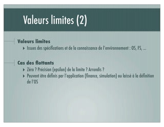 Valeurs limites (2)
Valeurs limites
‣ Issues des spéciﬁcations et de la connaissance de l’environnement : OS, FS, ...
Cas des ﬂottants
‣ Zéro ? Précision (epsilon) de la limite ? Arrondis ?
‣ Peuvent être déﬁnis par l’application (ﬁnance, simulation) ou laissé à la déﬁnition
de l’OS
 