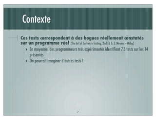 Contexte
Ces tests correspondent à des bogues réellement constatés
sur un programme réel (The Art of Software Testing, 2nd Ed G. J. Meyers – Wiley)
‣ En moyenne, des programmeurs très expérimentés identiﬁent 7.8 tests sur les 14
présentés
‣ On pourrait imaginer d’autres tests !
7
 