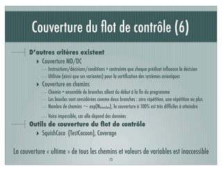 Couverture du ﬂot de contrôle (6)
73
D’autres critères existent
‣ Couverture MD/DC
Instructions/décisions/conditions + contrainte que chaque prédicat inﬂuence la décision
Utilisée (ainsi que ses variantes) pour la certiﬁcation des systèmes avioniques
‣ Couverture en chemins
Chemin = ensemble de branches allant du début à la ﬁn du programme
Les boucles sont considérées comme deux branches : zéro répétition, une répétition ou plus
Nombre de chemins ∼ exp(Nbranches), la couverture à 100% est très difﬁciles à atteindre
Voire impossible, car elle dépend des données
Outils de couverture du ﬂot de contrôle
‣ SquishCoco (TestCocoon), Coverage
La couverture « ultime » de tous les chemins et valeurs de variables est inaccessible
 