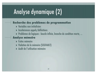 Analyse dynamique (2)
77
Recherche des problèmes de programmation
‣ Variables non initialisées
‣ Incohérences appels/déﬁnitions
‣ Problèmes de logiques : boucle inﬁnie, branche de condition morte, …
Analyse mémoire
‣ Fuites mémoire
‣ Violation de la mémoire (SEGFAULT)
‣ Audit de l’utilisation mémoire
 