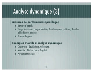 Analyse dynamique (3)
78
Mesures de performances (proﬁlage)
‣ Nombre d’appels
‣ Temps passé dans chaque fonction, dans les appels systèmes, dans les
bibliothèques externes
‣ Graphe d’appels
Exemples d’outils d’analyse dynamique
‣ Couverture : Squish Coco, Cobertura,
‣ Mémoire : Electric Fence, Valgrind
‣ Performance : gprof
 