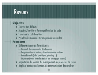 Revues
80
Objectifs
‣ Trouver des défauts
‣ Acquérir/améliorer la compréhension du code
‣ Favoriser la collaboration
‣ Prendre des décisions techniques consensuelles
Processus
‣ Différent niveau de formalisme :
Informel, discussions entre développeurs
Programmation en binôme, «Over the shoulder review»
Revue formelle (rôles spéciﬁques, planning, ...)
Inspection (revue formelle réalisée par une équipe externe)
‣ Importance du soutien du management au processus de revue
‣ Règles d’accès aux données, de communication des résultats
 