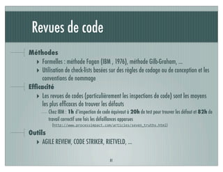 Revues de code
81
Méthodes
‣ Formelles : méthode Fagan (IBM , 1976), méthode Gilb-Graham, ...
‣ Utilisation de check-lists basées sur des règles de codage ou de conception et les
conventions de nommage
Efﬁcacité
‣ Les revues de codes (particulièrement les inspections de code) sont les moyens
les plus efﬁcaces de trouver les défauts
Chez IBM : 1h d’inspection de code équivaut à 20h de test pour trouver les défaut et 82h de
travail correctif une fois les défaillances apparues
(http://www.processimpact.com/articles/seven_truths.html)
Outils
‣ AGILE REVIEW, CODE STRIKER, RIETVELD, ...
 