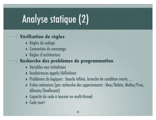 Analyse statique (2)
83
Vériﬁcation de règles
‣ Règles de codage
‣ Convention de nommage
‣ Règles d’architecture
Recherche des problèmes de programmation
‣ Variables non initialisées
‣ Incohérences appels/déﬁnitions
‣ Problèmes de logiques : boucle inﬁnie, branche de condition morte, …
‣ Fuites mémoires (par recherche des appariements : New/Delete, Malloc/Free,
Allocate/Deallocate)
‣ Capacité du code à tourner en multi-thread
‣ Code mort
 