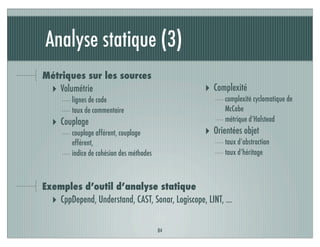 Analyse statique (3)
84
Métriques sur les sources
‣ Volumétrie
lignes de code
taux de commentaire
‣ Couplage
couplage afférent, couplage
efférent,
indice de cohésion des méthodes
‣ Complexité
complexité cyclomatique de
McCabe
métrique d’Halstead
‣ Orientées objet
taux d’abstraction
taux d’héritage
Exemples d’outil d’analyse statique
‣ CppDepend, Understand, CAST, Sonar, Logiscope, LINT, …
 