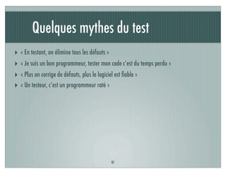 Quelques mythes du test
87
‣ « En testant, on élimine tous les défauts »
‣ « Je suis un bon programmeur, tester mon code c’est du temps perdu »
‣ « Plus on corrige de défauts, plus le logiciel est ﬁable »
‣ « Un testeur, c’est un programmeur raté »
 