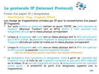 100
Format d’un paquet IP ( datagramme)
• Identification, Flags, Fragment Offset:
Les champs de fragmentation utilisées par IP pour la reconstitution d’un paquet
IP fragmenté.
 Sur toute machine ou passerelle mettant en œuvre TCP/IP, une unité maximale de
transfert (Maximum Transfert Unit ou MTU) définit la taille maximale d'un
datagramme véhiculé sur le réseau physique correspondant.
 Lorsque le datagramme est routé vers un réseau physique dont le MTU est plus petit
que le MTU courant, la passerelle fragmente le datagramme en un certain nombre de
fragments véhiculés par autant de trames sur le réseau physique correspondant.
 Lorsque le datagramme est routé vers un réseau physique dont le MTU est supérieur
au MTU courant, la passerelle route les fragments tels quels
( NB: les datagrammes peuvent emprunter des chemins différents).
 Le destinataire final reconstitue le datagramme initial à partir de l'ensemble des
fragments reçus; la taille de ces fragments correspond au plus petit MTU emprunté
sur le réseau. Si un seul des fragments est perdu, le datagramme initial est considéré
comme perdu : la probabilité de perte d'un datagramme augmente avec la
fragmentation.
Le protocole IP (Internet Protocol)
 