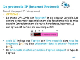 104
Format d’un paquet IP ( datagramme)
• OPTIONS :
- Le champ OPTIONS est facultatif et de longueur variable. Les
options concernent essentiellement des fonctionnalités de mise
au point (enregistrement de route, horodatage, bourrage….)
- une option est définie par un champ octet:
• copie (C) indique que l'option doit être recopiée dans tous les
fragments (c=1) ou bien uniquement dans le premier fragment
(c=0).
• les bits classe d'option et numéro d'option indiquent le type de
l'option
Le protocole IP (Internet Protocol)
 