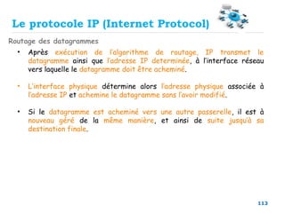 113
Routage des datagrammes
Le protocole IP (Internet Protocol)
• Après exécution de l’algorithme de routage, IP transmet le
datagramme ainsi que l’adresse IP determinée, à l’interface réseau
vers laquelle le datagramme doit être acheminé.
• L’interface physique détermine alors l’adresse physique associée à
l’adresse IP et achemine le datagramme sans l’avoir modifié.
• Si le datagramme est acheminé vers une autre passerelle, il est à
nouveau géré de la même manière, et ainsi de suite jusqu’à sa
destination finale.
 