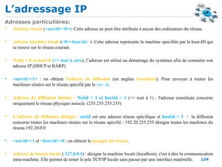 L’adressage IP
134
Adresses particulières:
• Adresse réseau (<net-id><0>): Cette adresse ne peut être attribuée à aucun des ordinateurs du réseau.
• Adresse machine locale (<0><host-id> ): Cette adresse représente la machine specifiée par le host-ID qui
se trouve sur le réseau courant.
• Netid = 0 et host=0 (=> tout à zéro), l’adresse est utilisé au démarrage du systèmes afin de connaitre son
adresse IP (DHCP et RARP)
• <net-id><1> : on obtient l'adresse de diffusion (en anglais broadcast). Pour envoyer à toutes les
machines situées sur le réseau spécifié par le net- id.
• Adresse de diffusion limitée : Netid = 1 et hostid = 1 (=> tout à 1) : l'adresse constituée concerne
uniquement le réseau physique associé. (255.255.255.255)
• L'adresse de diffusion dirigée : netid est une adresse réseau spécifique et hostid = 1  la diffusion
concerne toutes les machines situées sur le réseau spécifié : 192.20.255.255 désigne toutes les machines du
réseau 192.20.0.0
• <net-id>=1 et <host-id>=0 : on obtient le masque du réseau.
• Adresse de boucle locale ( 127.0.0.1) : désigne la machine locale (localhost), c'est à dire la communication
intra-machine. Elle permet de tester la pile TCP/IP locale sans passer par une interface matérielle.
 