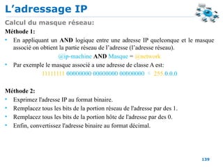 L’adressage IP
139
Calcul du masque réseau:
Méthode 1:
• En appliquant un AND logique entre une adresse IP quelconque et le masque
associé on obtient la partie réseau de l’adresse (l’adresse réseau).
@ip-machine AND Masque = @network
• Par exemple le masque associé a une adresse de classe A est:
11111111 00000000 00000000 00000000  255.0.0.0
Méthode 2:
• Exprimez l'adresse IP au format binaire.
• Remplacez tous les bits de la portion réseau de l'adresse par des 1.
• Remplacez tous les bits de la portion hôte de l'adresse par des 0.
• Enfin, convertissez l'adresse binaire au format décimal.
 
