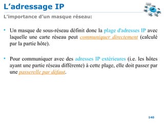 L’adressage IP
140
L’importance d’un masque réseau:
• Un masque de sous-réseau définit donc la plage d'adresses IP avec
laquelle une carte réseau peut communiquer directement (calculé
par la partie hôte).
• Pour communiquer avec des adresses IP extérieures (i.e. les hôtes
ayant une partie réseau différente) à cette plage, elle doit passer par
une passerelle par défaut.
 