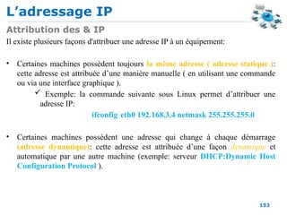 L’adressage IP
153
Attribution des & IP
Il existe plusieurs façons d'attribuer une adresse IP à un équipement:
• Certaines machines possèdent toujours la même adresse ( adresse statique ):
cette adresse est attribuée d’une manière manuelle ( en utilisant une commande
ou via une interface graphique ).
 Exemple: la commande suivante sous Linux permet d’attribuer une
adresse IP:
ifconfig eth0 192.168.3.4 netmask 255.255.255.0
• Certaines machines possèdent une adresse qui change à chaque démarrage
(adresse dynamique): cette adresse est attribuée d’une façon dynamique et
automatique par une autre machine (exemple: serveur DHCP:Dynamic Host
Configuration Protocol ).
 