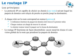 Le routage IP
158
Les principes:
• Le protocole IP est capable de choisir un chemin (une route) suivant lequel les
paquets de données sont relayés de proche en proche jusqu’au destinataire.
• À chaque relai sur la route correspond un routeur (gateway):
 L’ordinateur émetteur du paquet de données doit trouver le premier relais
 Chaque routeur est chargé de trouver le suivant
 Le dernier routeur remet le paquet sur le réseau du destinataire
• Le routage IP fonctionne de façon décentralisée: aucun nœud du réseau n’a une
vision globale de la route que prendront les paquets de données
 